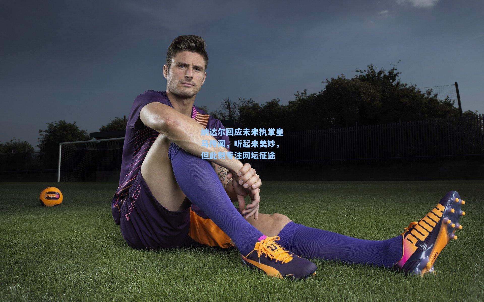 纳达尔回应未来执掌皇马传闻，听起来美妙，但此刻专注网坛征途